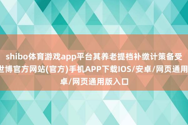 shibo体育游戏app平台其养老提档补缴计策备受清雅-世博官方网站(官方)手机APP下载IOS/安卓/网页通用版入口