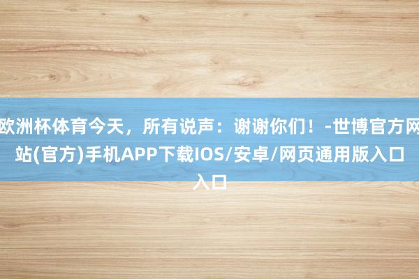 欧洲杯体育今天，所有说声：谢谢你们！-世博官方网站(官方)手机APP下载IOS/安卓/网页通用版入口