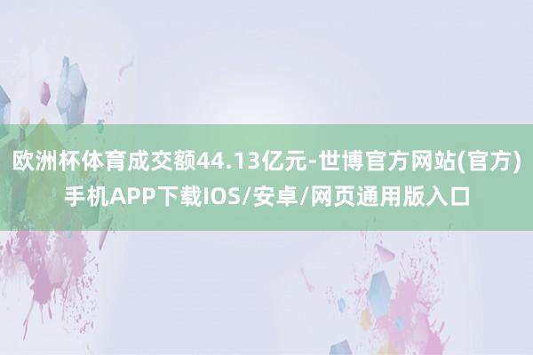 欧洲杯体育成交额44.13亿元-世博官方网站(官方)手机APP下载IOS/安卓/网页通用版入口