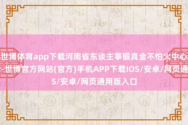 世博体育app下载河南省东谈主事锻真金不怕火中心发布指示-世博官方网站(官方)手机APP下载IOS/安卓/网页通用版入口