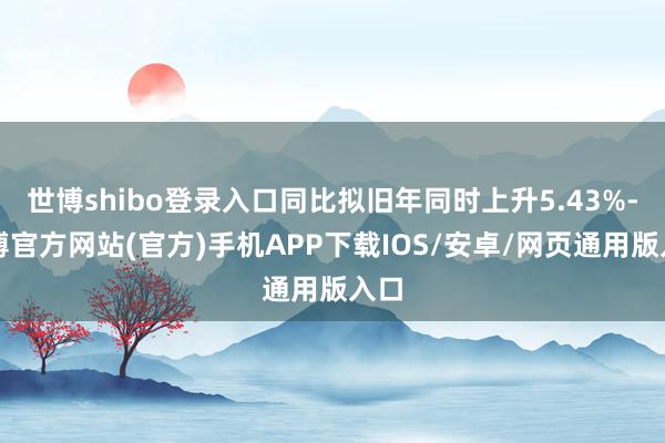 世博shibo登录入口同比拟旧年同时上升5.43%-世博官方网站(官方)手机APP下载IOS/安卓/网页通用版入口