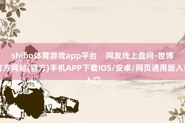 shibo体育游戏app平台    网友线上盘问-世博官方网站(官方)手机APP下载IOS/安卓/网页通用版入口
