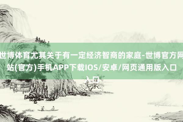 世博体育尤其关于有一定经济智商的家庭-世博官方网站(官方)手机APP下载IOS/安卓/网页通用版入口