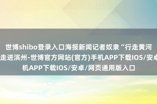 世博shibo登录入口海报新闻记者奴隶“行走黄河”行进式采访活动走进滨州-世博官方网站(官方)手机APP下载IOS/安卓/网页通用版入口