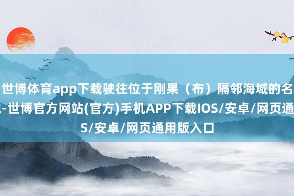 世博体育app下载驶往位于刚果（布）隔邻海域的名堂部署地-世博官方网站(官方)手机APP下载IOS/安卓/网页通用版入口