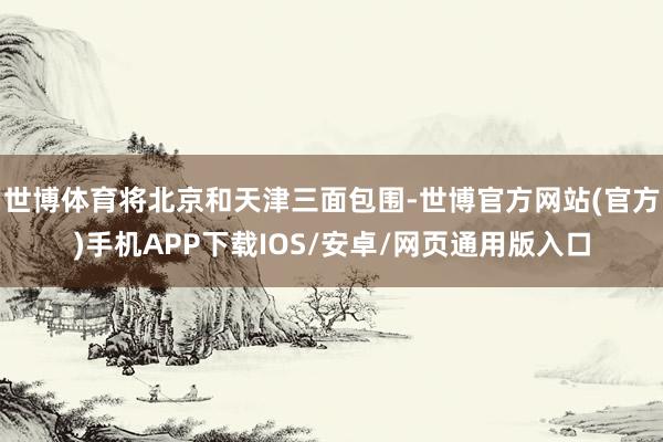 世博体育将北京和天津三面包围-世博官方网站(官方)手机APP下载IOS/安卓/网页通用版入口