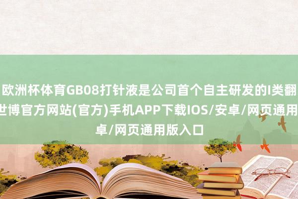 欧洲杯体育GB08打针液是公司首个自主研发的I类翻新药-世博官方网站(官方)手机APP下载IOS/安卓/网页通用版入口