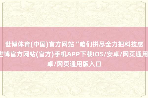 世博体育(中国)官方网站　　“咱们拼尽全力把科技感拉满-世博官方网站(官方)手机APP下载IOS/安卓/网页通用版入口