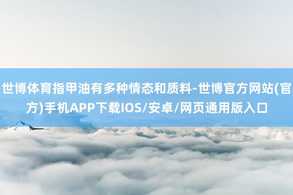 世博体育指甲油有多种情态和质料-世博官方网站(官方)手机APP下载IOS/安卓/网页通用版入口