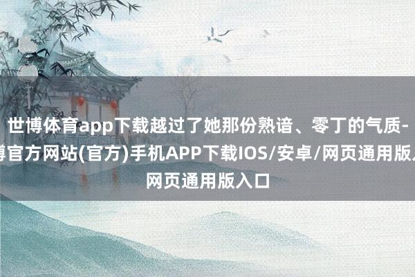 世博体育app下载越过了她那份熟谙、零丁的气质-世博官方网站(官方)手机APP下载IOS/安卓/网页通用版入口
