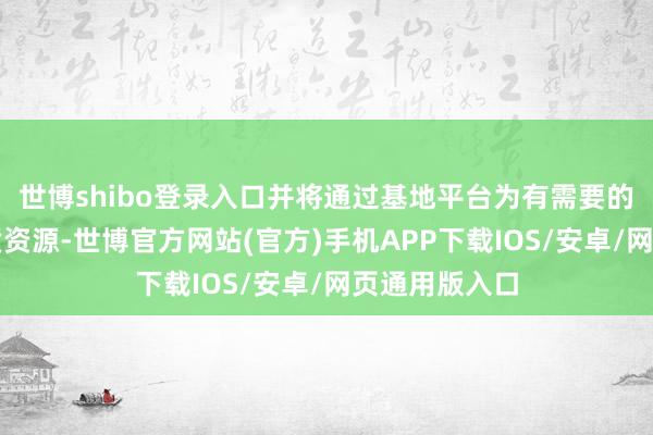 世博shibo登录入口并将通过基地平台为有需要的技俩对接优质资源-世博官方网站(官方)手机APP下载IOS/安卓/网页通用版入口