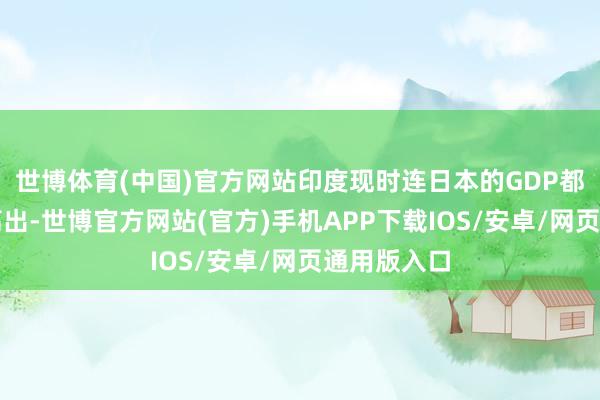 世博体育(中国)官方网站印度现时连日本的GDP都还没负责高出-世博官方网站(官方)手机APP下载IOS/安卓/网页通用版入口