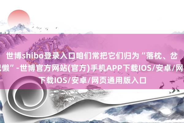 世博shibo登录入口咱们常把它们归为“落枕、岔气、熬夜后犯懒”-世博官方网站(官方)手机APP下载IOS/安卓/网页通用版入口