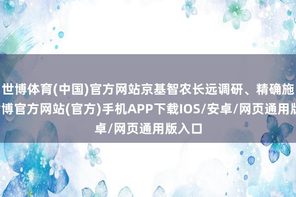 世博体育(中国)官方网站京基智农长远调研、精确施策-世博官方网站(官方)手机APP下载IOS/安卓/网页通用版入口