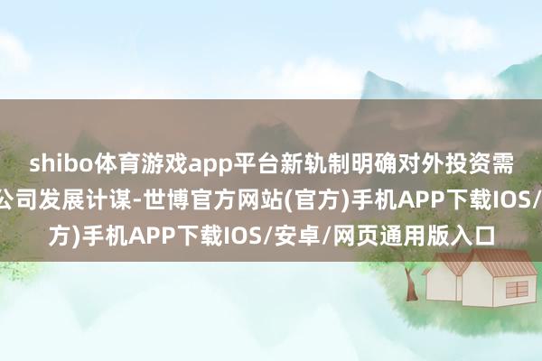 shibo体育游戏app平台新轨制明确对外投资需妥贴国度产业政策及公司发展计谋-世博官方网站(官方)手机APP下载IOS/安卓/网页通用版入口