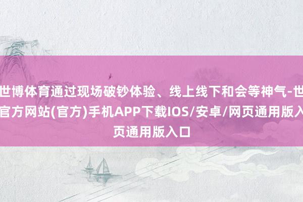 世博体育通过现场破钞体验、线上线下和会等神气-世博官方网站(官方)手机APP下载IOS/安卓/网页通用版入口