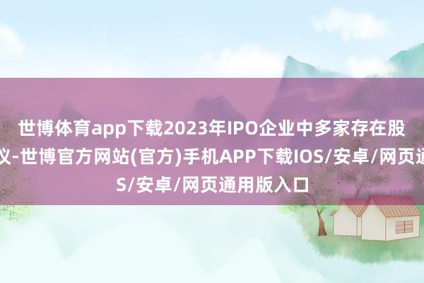 世博体育app下载2023年IPO企业中多家存在股权代捏争议-世博官方网站(官方)手机APP下载IOS/安卓/网页通用版入口