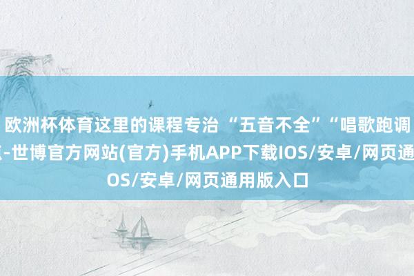 欧洲杯体育这里的课程专治 “五音不全”“唱歌跑调” 等痛点-世博官方网站(官方)手机APP下载IOS/安卓/网页通用版入口