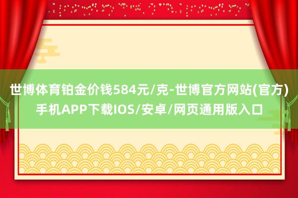 世博体育铂金价钱584元/克-世博官方网站(官方)手机APP下载IOS/安卓/网页通用版入口