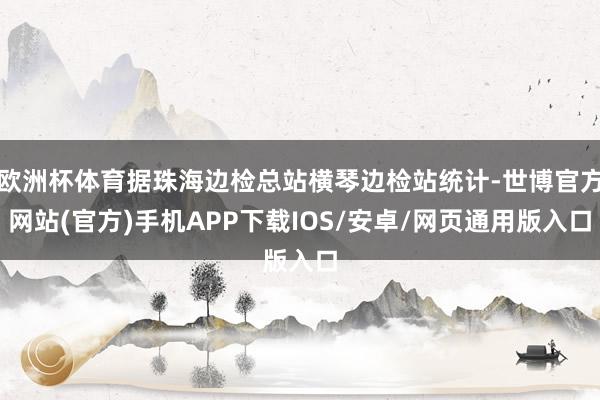 欧洲杯体育据珠海边检总站横琴边检站统计-世博官方网站(官方)手机APP下载IOS/安卓/网页通用版入口