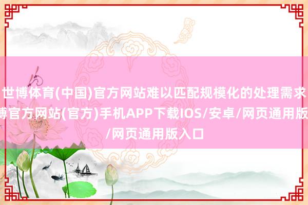世博体育(中国)官方网站难以匹配规模化的处理需求-世博官方网站(官方)手机APP下载IOS/安卓/网页通用版入口