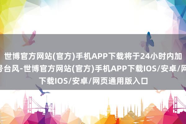世博官方网站(官方)手机APP下载将于24小时内加强为本年第6号台风-世博官方网站(官方)手机APP下载IOS/安卓/网页通用版入口