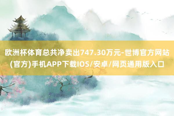 欧洲杯体育总共净卖出747.30万元-世博官方网站(官方)手机APP下载IOS/安卓/网页通用版入口