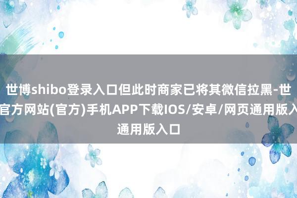 世博shibo登录入口但此时商家已将其微信拉黑-世博官方网站(官方)手机APP下载IOS/安卓/网页通用版入口