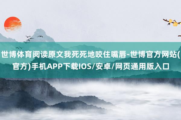 世博体育阅读原文我死死地咬住嘴唇-世博官方网站(官方)手机APP下载IOS/安卓/网页通用版入口
