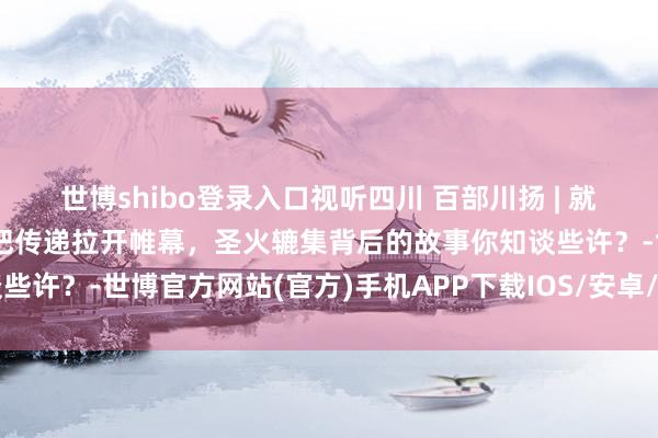 世博shibo登录入口视听四川 百部川扬 | 就在今天，成王尘世运会火把传递拉开帷幕，圣火辘集背后的故事你知谈些许？-世博官方网站(官方)手机APP下载IOS/安卓/网页通用版入口