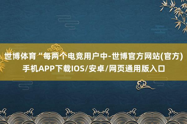 世博体育　　“每两个电竞用户中-世博官方网站(官方)手机APP下载IOS/安卓/网页通用版入口