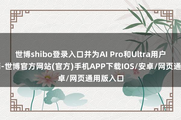 世博shibo登录入口并为AI Pro和Ultra用户新增权柄-世博官方网站(官方)手机APP下载IOS/安卓/网页通用版入口