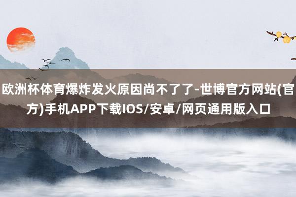 欧洲杯体育爆炸发火原因尚不了了-世博官方网站(官方)手机APP下载IOS/安卓/网页通用版入口