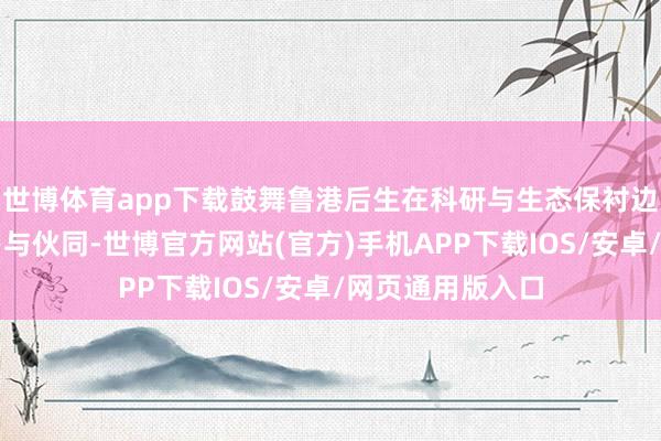 世博体育app下载鼓舞鲁港后生在科研与生态保衬边界开展深度相易与伙同-世博官方网站(官方)手机APP下载IOS/安卓/网页通用版入口