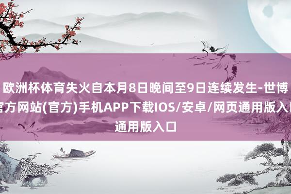欧洲杯体育失火自本月8日晚间至9日连续发生-世博官方网站(官方)手机APP下载IOS/安卓/网页通用版入口