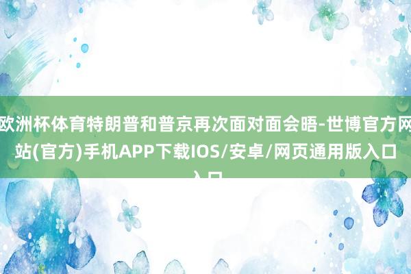 欧洲杯体育特朗普和普京再次面对面会晤-世博官方网站(官方)手机APP下载IOS/安卓/网页通用版入口