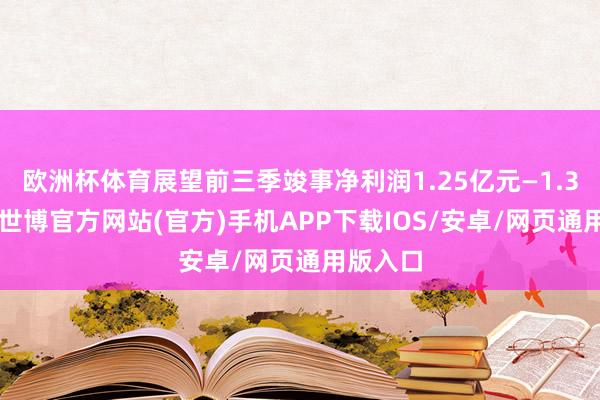 欧洲杯体育展望前三季竣事净利润1.25亿元—1.33亿元-世博官方网站(官方)手机APP下载IOS/安卓/网页通用版入口