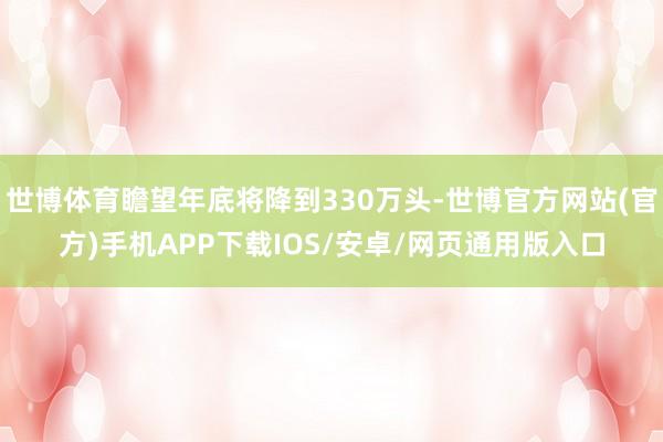 世博体育瞻望年底将降到330万头-世博官方网站(官方)手机APP下载IOS/安卓/网页通用版入口