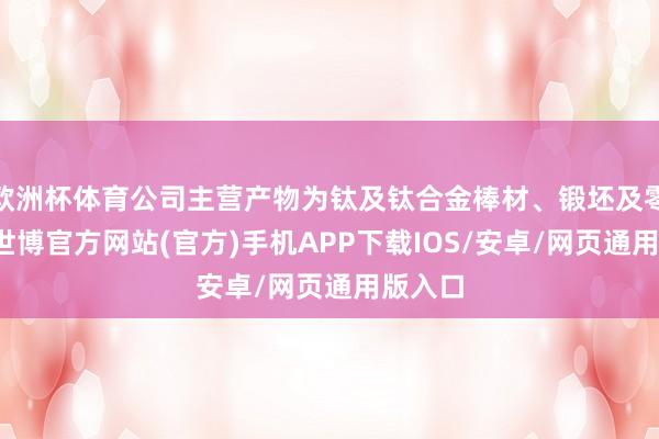 欧洲杯体育公司主营产物为钛及钛合金棒材、锻坯及零部件-世博官方网站(官方)手机APP下载IOS/安卓/网页通用版入口