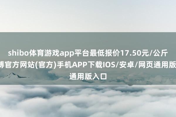 shibo体育游戏app平台最低报价17.50元/公斤-世博官方网站(官方)手机APP下载IOS/安卓/网页通用版入口