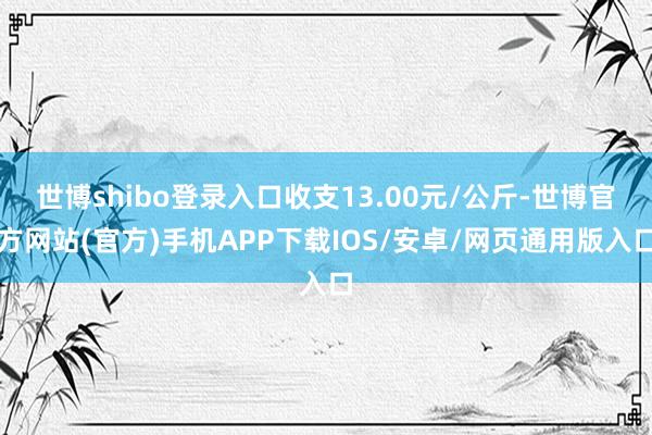 世博shibo登录入口收支13.00元/公斤-世博官方网站(官方)手机APP下载IOS/安卓/网页通用版入口