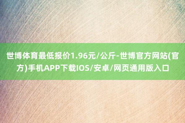世博体育最低报价1.96元/公斤-世博官方网站(官方)手机APP下载IOS/安卓/网页通用版入口