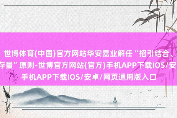 世博体育(中国)官方网站华安嘉业解任“招引结合、作念大增量、兼顾存量”原则-世博官方网站(官方)手机APP下载IOS/安卓/网页通用版入口