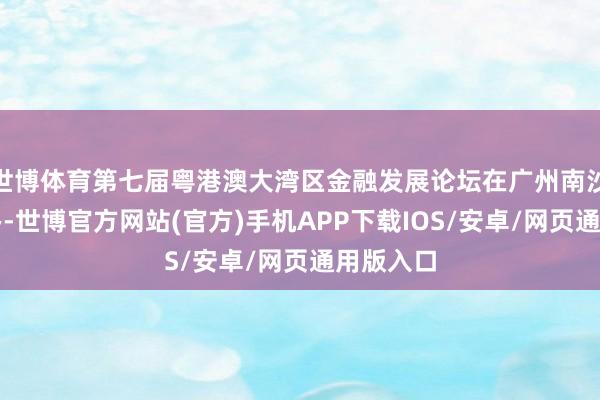 世博体育第七届粤港澳大湾区金融发展论坛在广州南沙见效举办-世博官方网站(官方)手机APP下载IOS/安卓/网页通用版入口