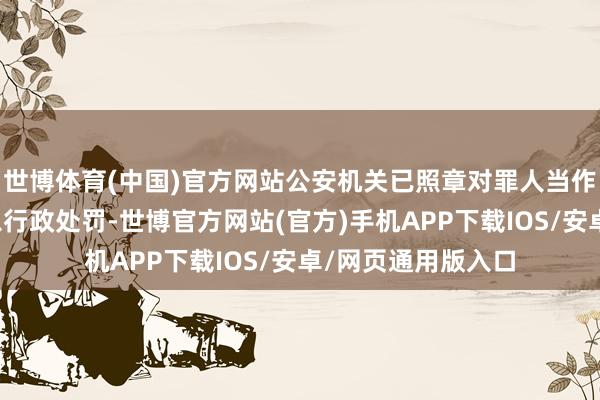 世博体育(中国)官方网站公安机关已照章对罪人当作东说念主王某给以行政处罚-世博官方网站(官方)手机APP下载IOS/安卓/网页通用版入口