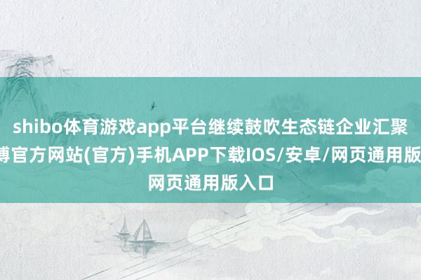 shibo体育游戏app平台继续鼓吹生态链企业汇聚-世博官方网站(官方)手机APP下载IOS/安卓/网页通用版入口