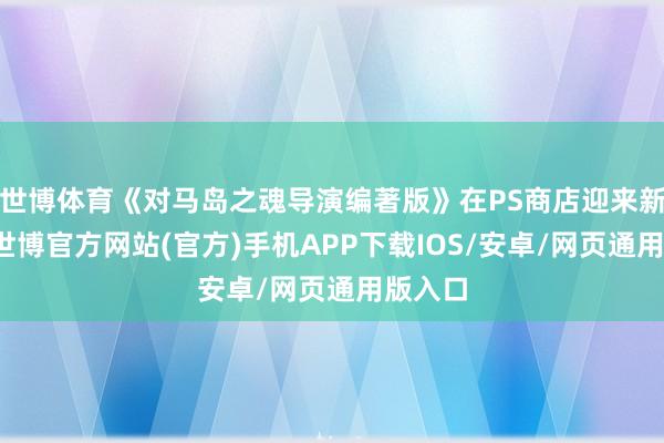 世博体育《对马岛之魂导演编著版》在PS商店迎来新扣头-世博官方网站(官方)手机APP下载IOS/安卓/网页通用版入口