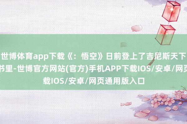 世博体育app下载《:悟空》日前登上了吉尼斯天下记载的实体书里-世博官方网站(官方)手机APP下载IOS/安卓/网页通用版入口