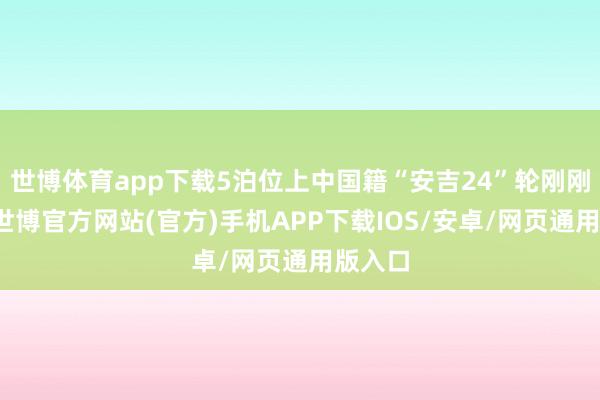 世博体育app下载5泊位上中国籍“安吉24”轮刚刚驶离-世博官方网站(官方)手机APP下载IOS/安卓/网页通用版入口