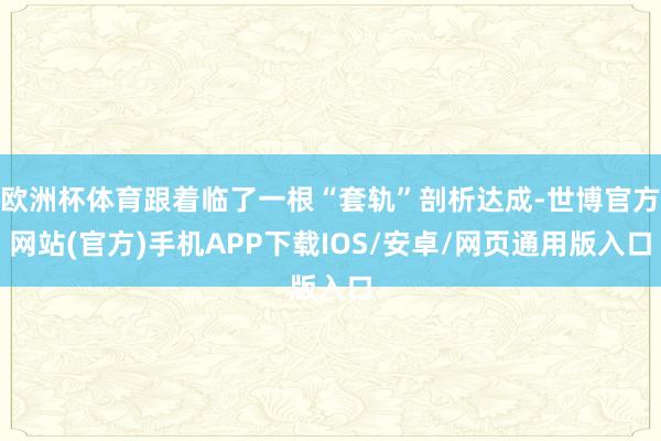 欧洲杯体育跟着临了一根“套轨”剖析达成-世博官方网站(官方)手机APP下载IOS/安卓/网页通用版入口